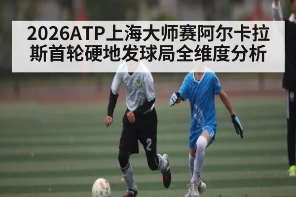2026ATP上海大师赛阿尔卡拉斯首轮硬地发球局全维度分析