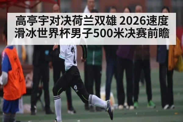 高亭宇对决荷兰双雄 2026速度滑冰世界杯男子500米决赛前瞻