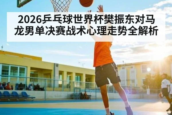2026乒乓球世界杯樊振东对马龙男单决赛战术心理走势全解析
